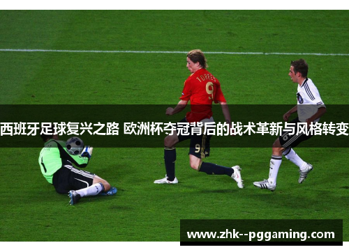 西班牙足球复兴之路 欧洲杯夺冠背后的战术革新与风格转变 西班牙足球复兴之路 欧洲杯夺冠背后的战术革新与风格转变