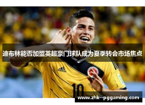 迪布林能否加盟英超豪门球队成为夏季转会市场焦点