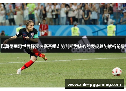 以莫德里奇世界杯预选赛赛季走势判断为核心的表现趋势解析前景