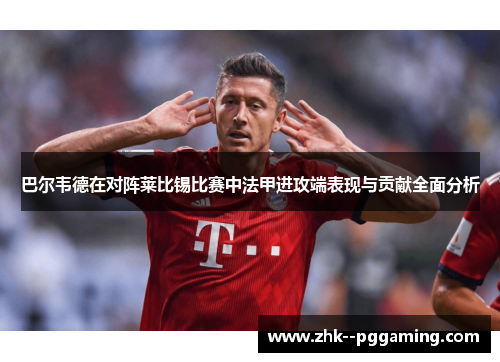 巴尔韦德在对阵莱比锡比赛中法甲进攻端表现与贡献全面分析