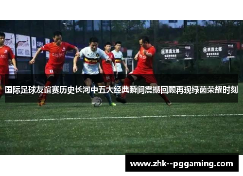国际足球友谊赛历史长河中五大经典瞬间震撼回顾再现绿茵荣耀时刻 国际足球友谊赛历史长河中五大经典瞬间震撼回顾再现绿茵荣耀时刻