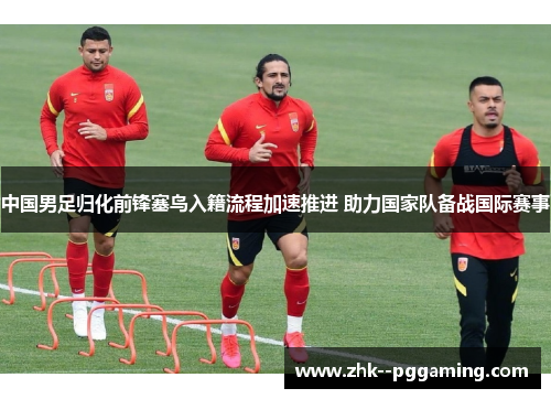 中国男足归化前锋塞鸟入籍流程加速推进 助力国家队备战国际赛事