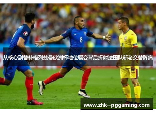 从核心到替补格列兹曼欧洲杯地位骤变背后折射法国队新老交替阵痛