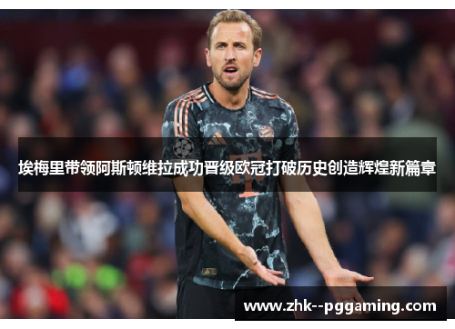 埃梅里带领阿斯顿维拉成功晋级欧冠打破历史创造辉煌新篇章