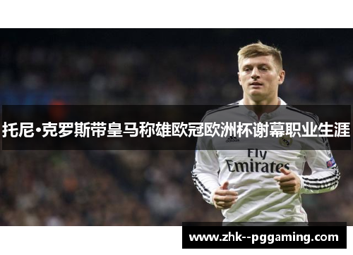 托尼·克罗斯带皇马称雄欧冠欧洲杯谢幕职业生涯