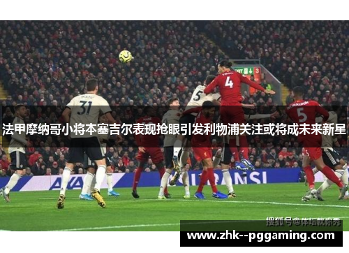 法甲摩纳哥小将本塞吉尔表现抢眼引发利物浦关注或将成未来新星
