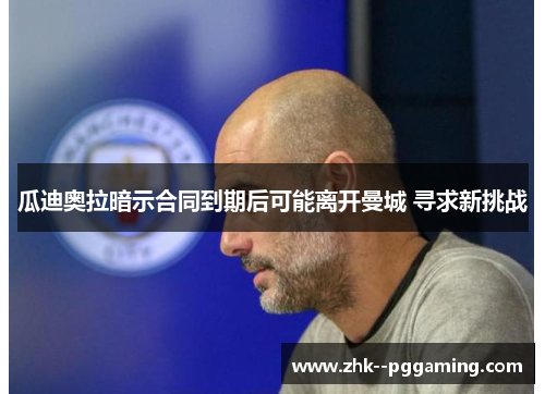 瓜迪奥拉暗示合同到期后可能离开曼城 寻求新挑战