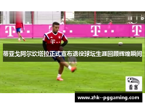 蒂亚戈阿尔坎塔拉正式宣布退役球坛生涯回顾辉煌瞬间 蒂亚戈阿尔坎塔拉正式宣布退役球坛生涯回顾辉煌瞬间