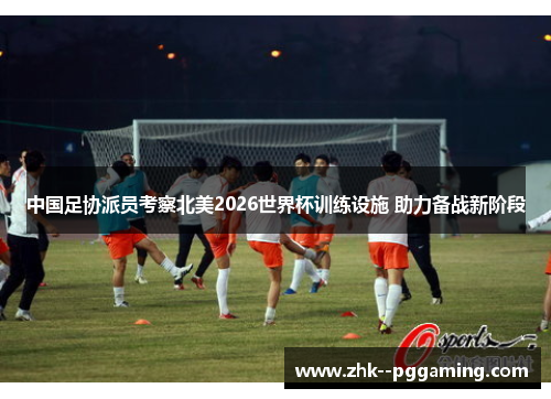 中国足协派员考察北美2026世界杯训练设施 助力备战新阶段 中国足协派员考察北美2026世界杯训练设施 助力备战新阶段