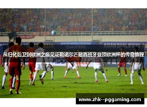 从归化后卫到欧洲之巅见证勒诺尔芒随西班牙登顶欧洲杯的传奇旅程