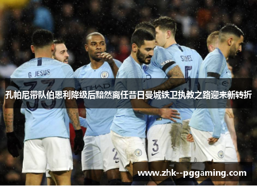 孔帕尼带队伯恩利降级后黯然离任昔日曼城铁卫执教之路迎来新转折