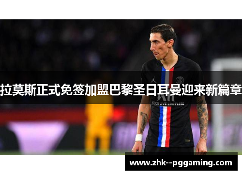 拉莫斯正式免签加盟巴黎圣日耳曼迎来新篇章