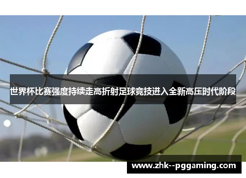 世界杯比赛强度持续走高折射足球竞技进入全新高压时代阶段 世界杯比赛强度持续走高折射足球竞技进入全新高压时代阶段