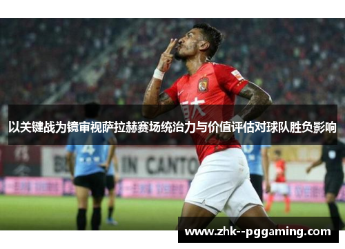 以关键战为镜审视萨拉赫赛场统治力与价值评估对球队胜负影响 以关键战为镜审视萨拉赫赛场统治力与价值评估对球队胜负影响