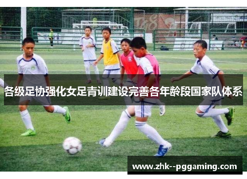 各级足协强化女足青训建设完善各年龄段国家队体系 各级足协强化女足青训建设完善各年龄段国家队体系