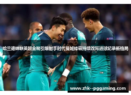 哈兰德蝉联英超金靴引爆射手时代曼城锋霸持续改写进球纪录新格局 哈兰德蝉联英超金靴引爆射手时代曼城锋霸持续改写进球纪录新格局