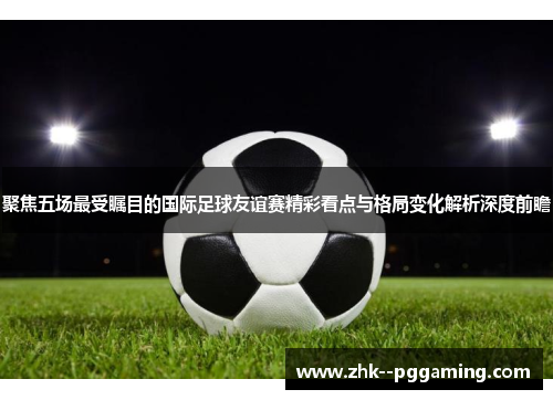 聚焦五场最受瞩目的国际足球友谊赛精彩看点与格局变化解析深度前瞻